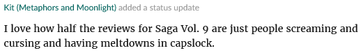 Screenshot of a Goodreads update I posted which says: I love how half the reviews for Saga Vol. 9 are just people screaming and cursing and having meltdowns in capslock.